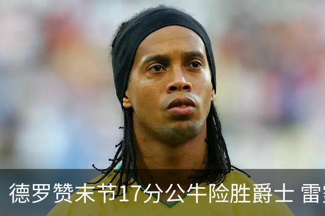 德罗赞末节17分公牛险胜爵士 雷霆力克开拓者